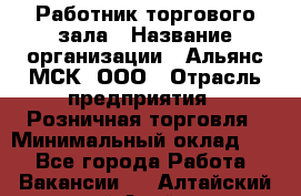 Работник торгового зала › Название организации ­ Альянс-МСК, ООО › Отрасль предприятия ­ Розничная торговля › Минимальный оклад ­ 1 - Все города Работа » Вакансии   . Алтайский край,Алейск г.